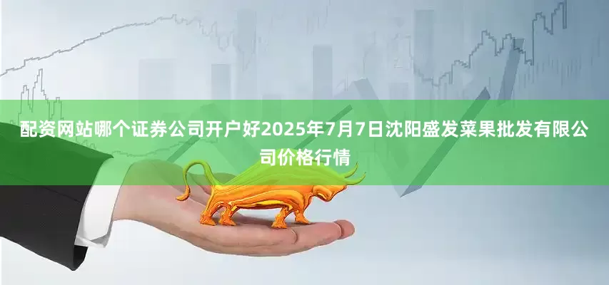 配资网站哪个证券公司开户好2025年7月7日沈阳盛发菜果批发有限公司价格行情