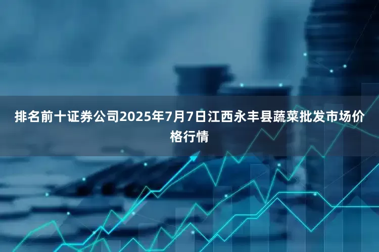 排名前十证券公司2025年7月7日江西永丰县蔬菜批发市场价格行情