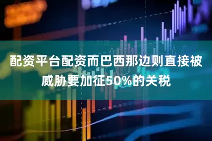 配资平台配资而巴西那边则直接被威胁要加征50%的关税