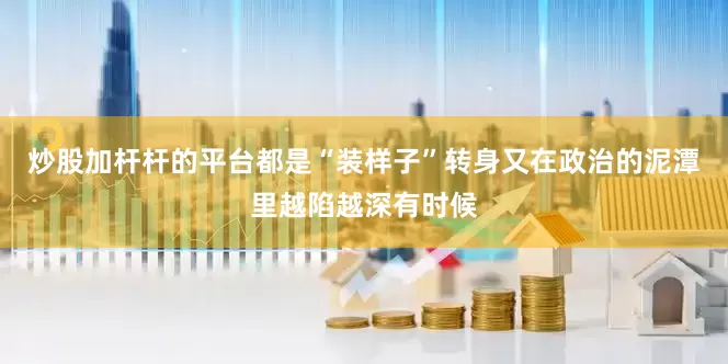 炒股加杆杆的平台都是“装样子”转身又在政治的泥潭里越陷越深有时候