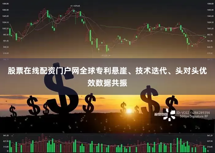 股票在线配资门户网全球专利悬崖、技术迭代、头对头优效数据共振